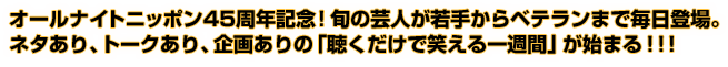 オールナイトニッポン45周年記念！旬の芸人が若手からベテランまで毎日登場。 ネタあり、トークあり、企画ありの「聴くだけで笑える一週間」が始まる！！！